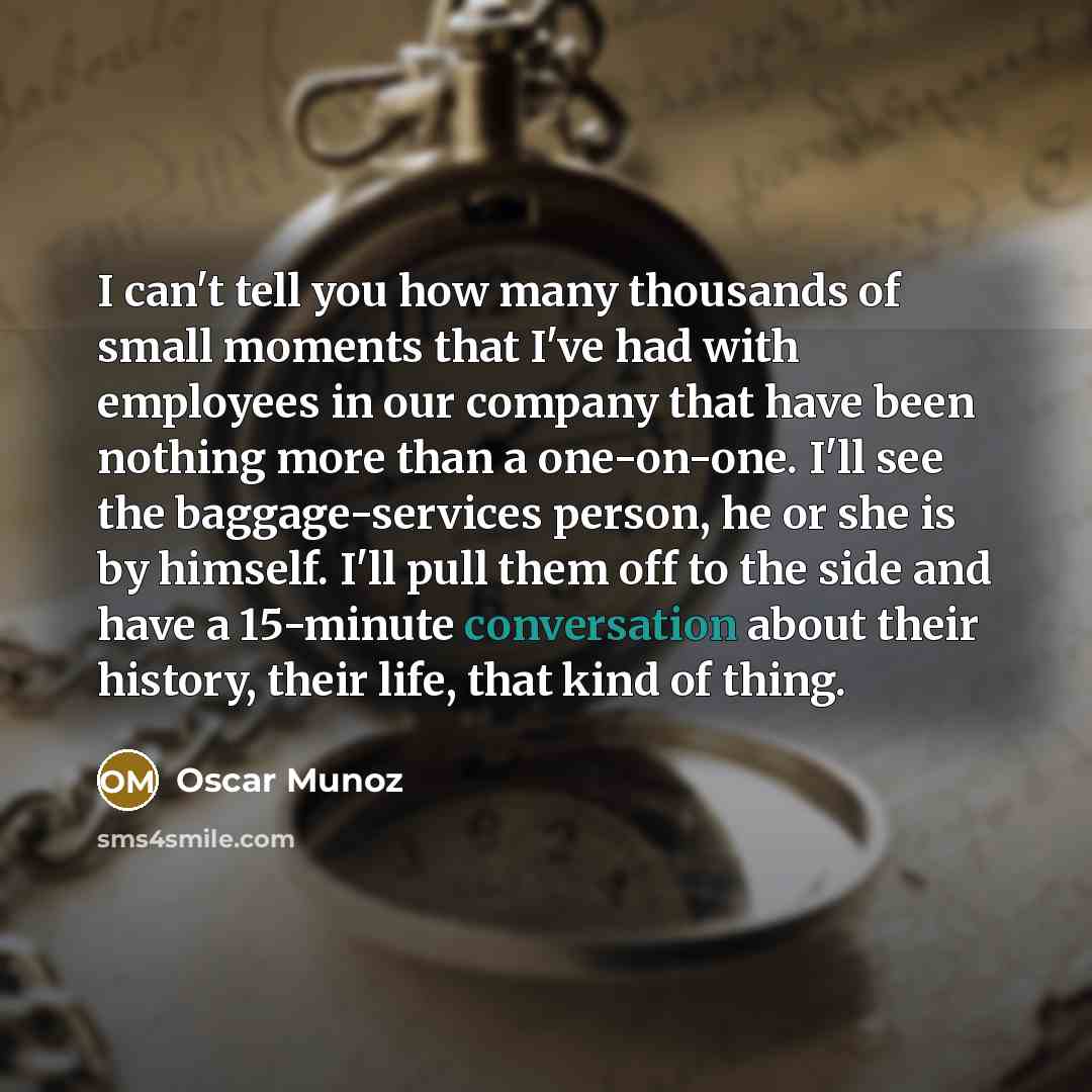 “I can't tell you how many thousands of small moments that I've had with employees in our company that have been nothing more than a one-on-one. I'll see the baggage-services person, he or she is by himself. I'll pull them off to the side and have a 15-minute conversation about their history, their…” quote by Oscar Munoz