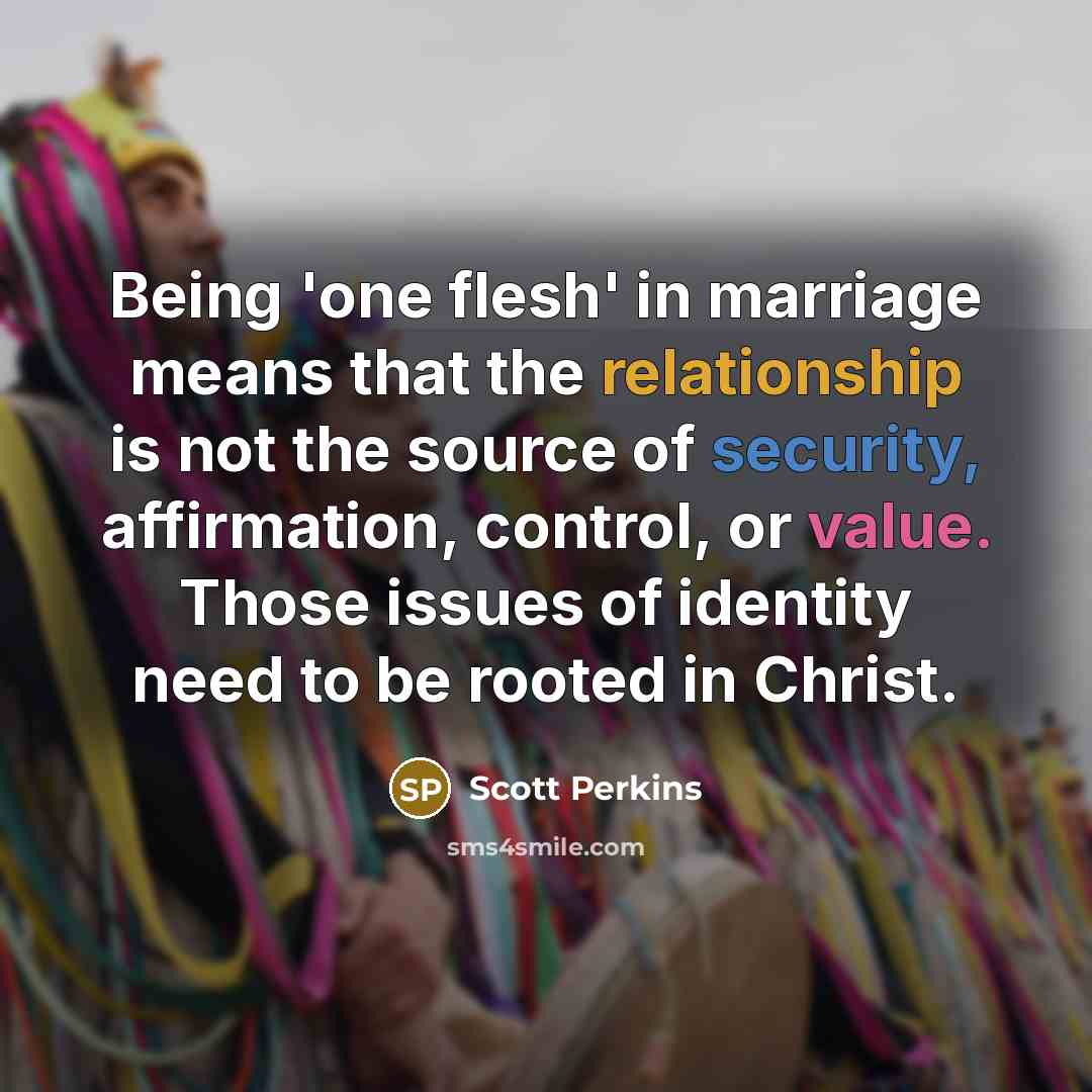 “Being 'one flesh' in marriage means that the relationship is not the source of security, affirmation, control, or value. Those issues of identity need to be rooted in Christ.” quote by Scott Perkins
