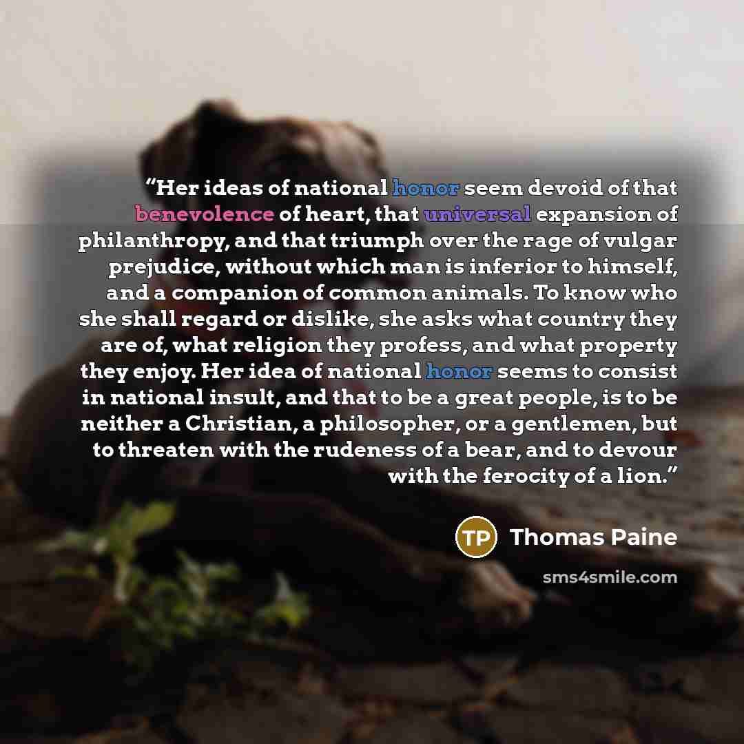 “Her ideas of national honor seem devoid of that benevolence of heart, that universal expansion of philanthropy, and that triumph over the rage of vulgar prejudice, without which man is inferior to himself, and a companion of common animals. To know who she shall regard or dislike, she asks what…” quote by Thomas Paine