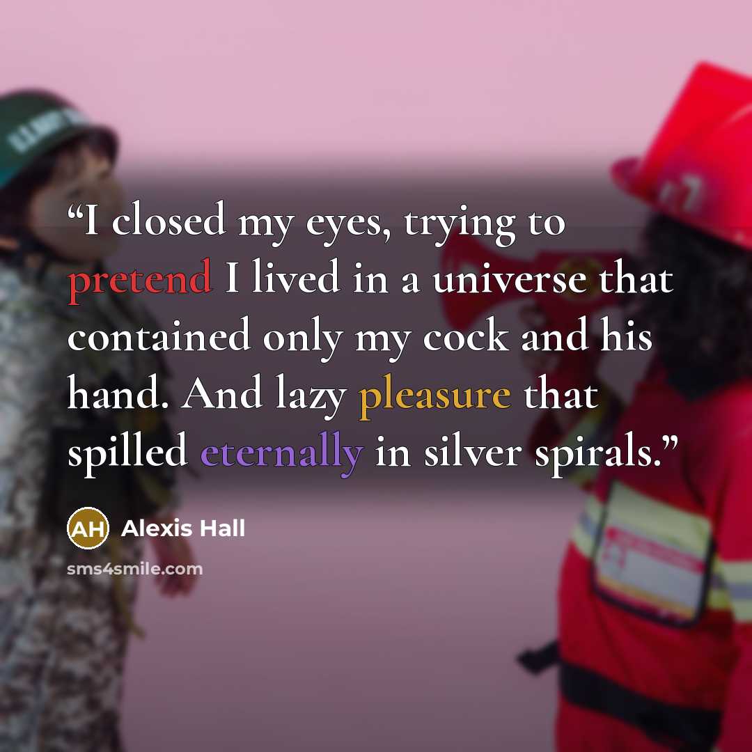 “I closed my eyes, trying to pretend I lived in a universe that contained only my cock and his hand. And lazy pleasure that spilled eternally in silver spirals.” quote by Alexis Hall