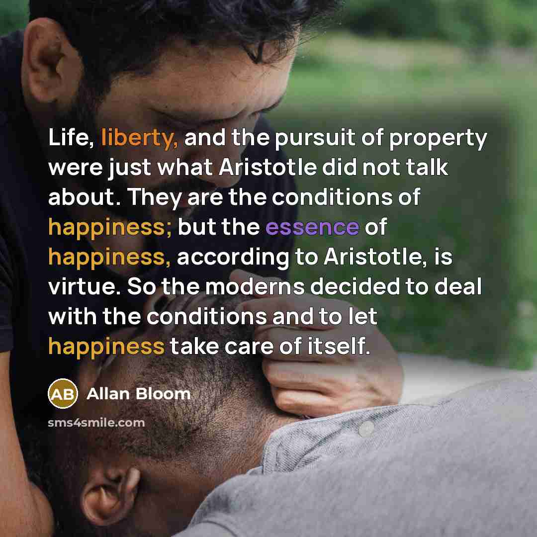 “Life, liberty, and the pursuit of property were just what Aristotle did not talk about. They are the conditions of happiness; but the essence of happiness, according to Aristotle, is virtue. So the moderns decided to deal with the conditions and to let happiness take care of itself.” quote by Allan Bloom