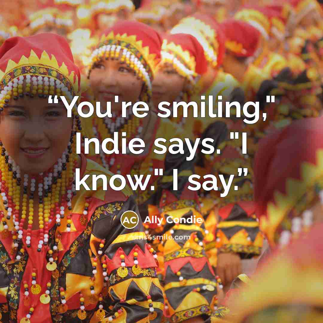 “You're smiling," Indie says. "I know." I say.” quote by Ally Condie