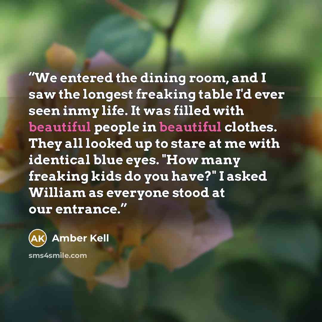 “We entered the dining room, and I saw the longest freaking table I'd ever seen inmy life. It was filled with beautiful people in beautiful clothes. They all looked up to stare at me with identical blue eyes. "How many freaking kids do you have?" I asked William as everyone stood at our entrance.” quote by Amber Kell