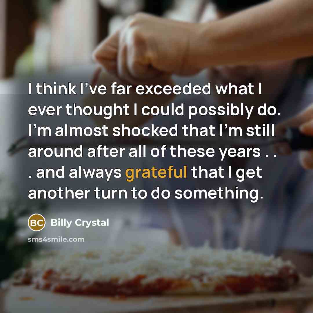 “I think I've far exceeded what I ever thought I could possibly do. I'm almost shocked that I'm still around after all of these years . . . and always grateful that I get another turn to do something.” quote by Billy Crystal