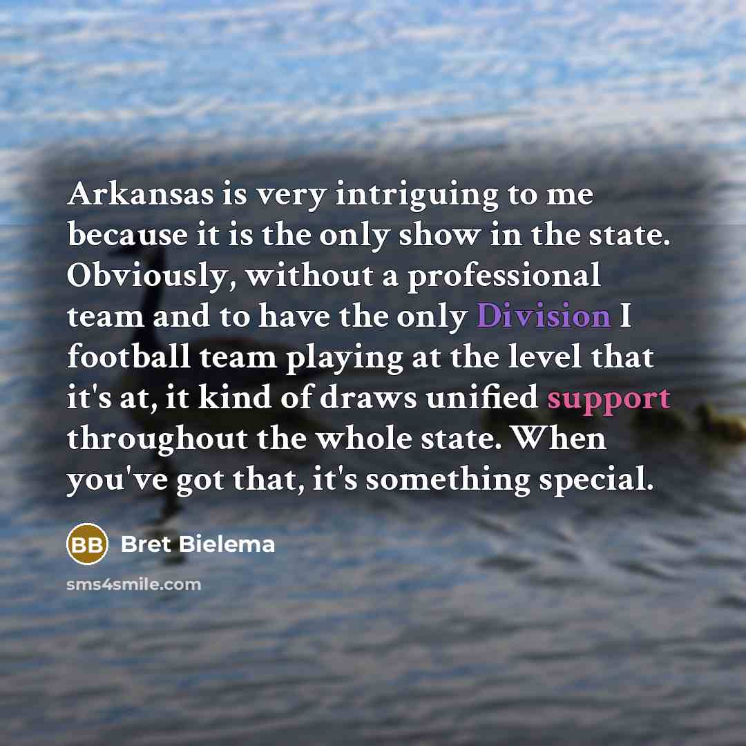 “Arkansas is very intriguing to me because it is the only show in the state. Obviously, without a professional team and to have the only Division I football team playing at the level that it's at, it kind of draws unified support throughout the whole state. When you've got that, it's something…” quote by Bret Bielema