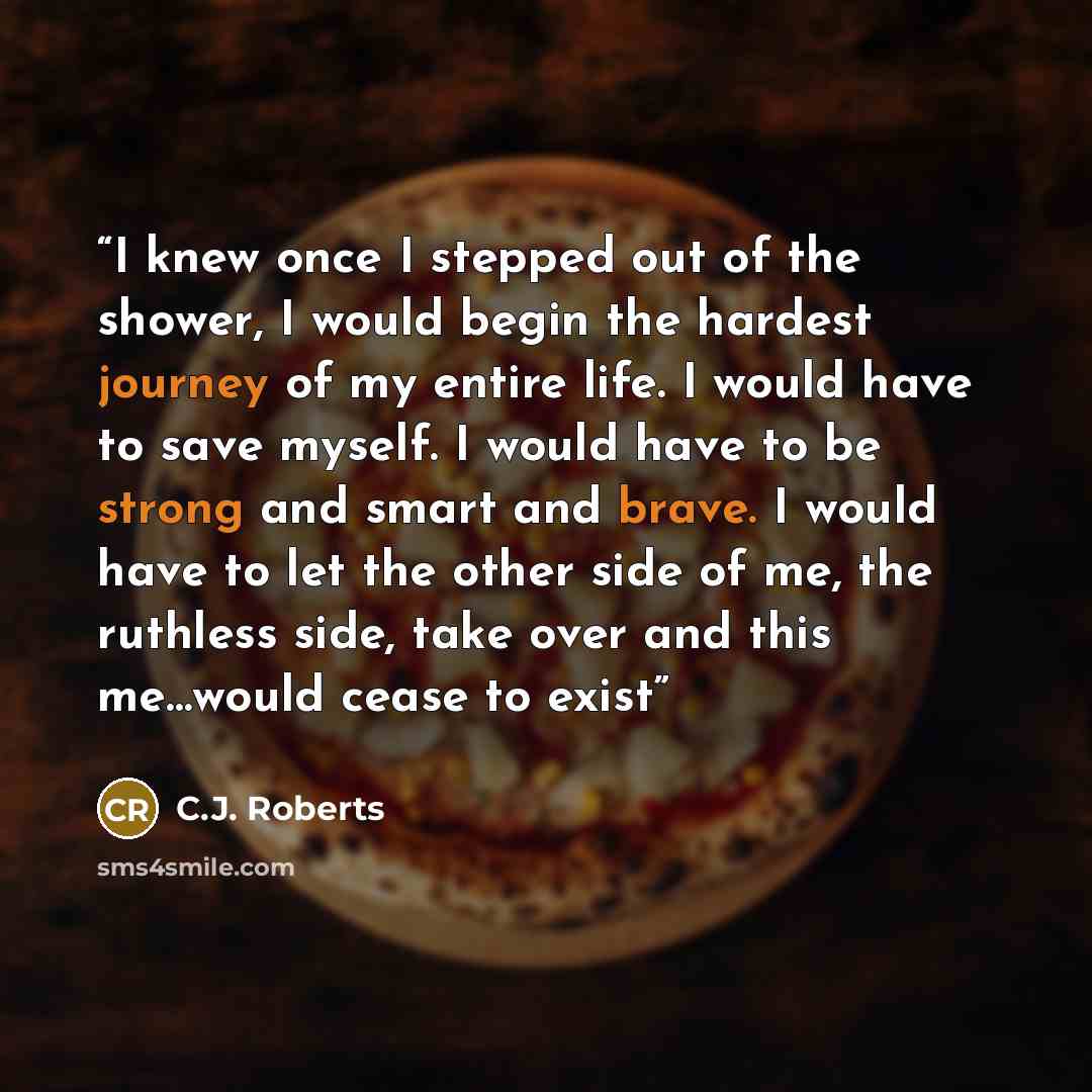 “I knew once I stepped out of the shower, I would begin the hardest journey of my entire life. I would have to save myself. I would have to be strong and smart and brave. I would have to let the other side of me, the ruthless side, take over and this me…would cease to exist” quote by C.J. Roberts