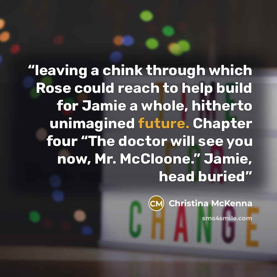 “leaving a chink through which Rose could reach to help build for Jamie a whole, hitherto unimagined future. Chapter four “The doctor will see you now, Mr. McCloone.” Jamie, head buried” quote by Christina McKenna