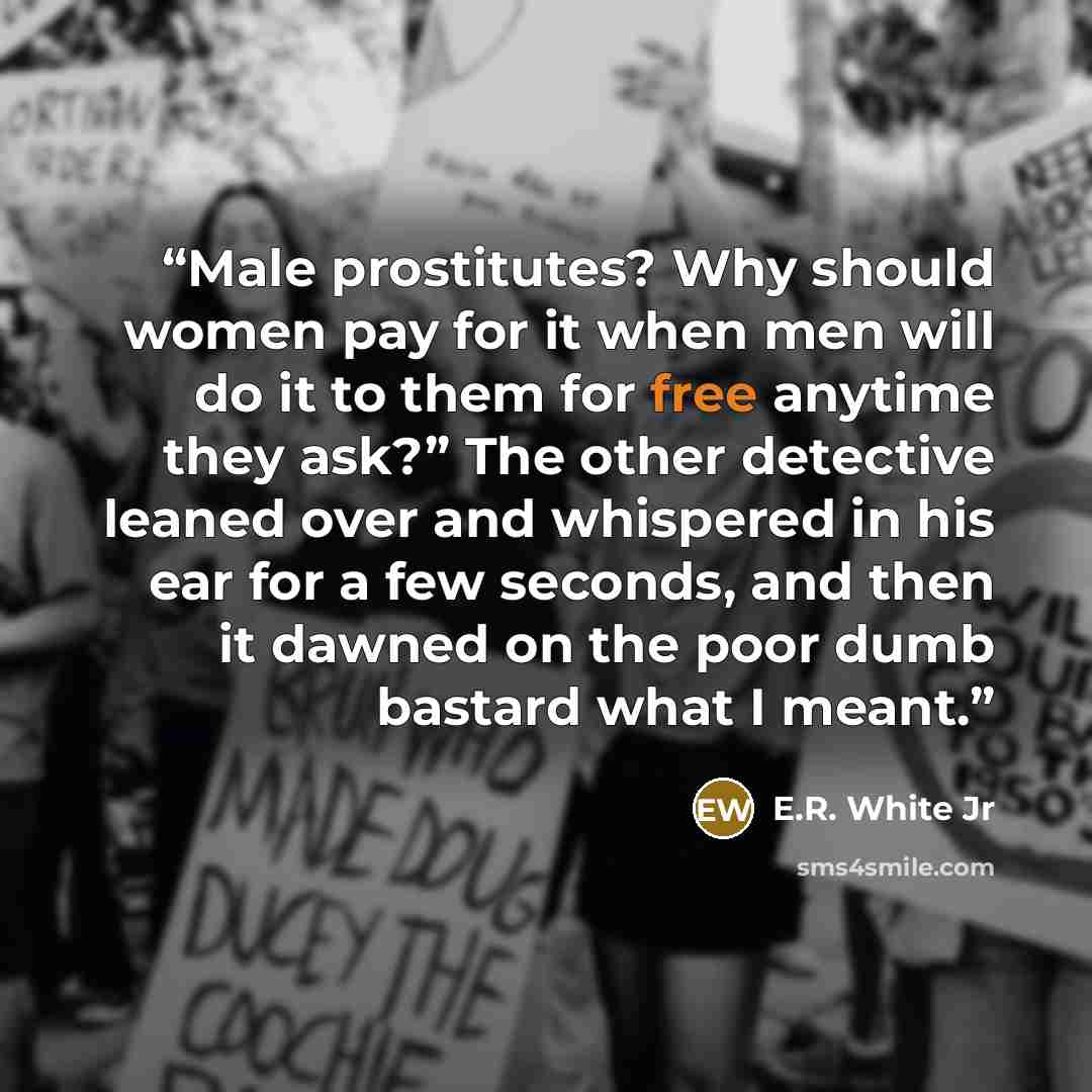 “Male prostitutes? Why should women pay for it when men will do it to them for free anytime they ask?” The other detective leaned over and whispered in his ear for a few seconds, and then it dawned on the poor dumb bastard what I meant.” quote by E.R. White Jr