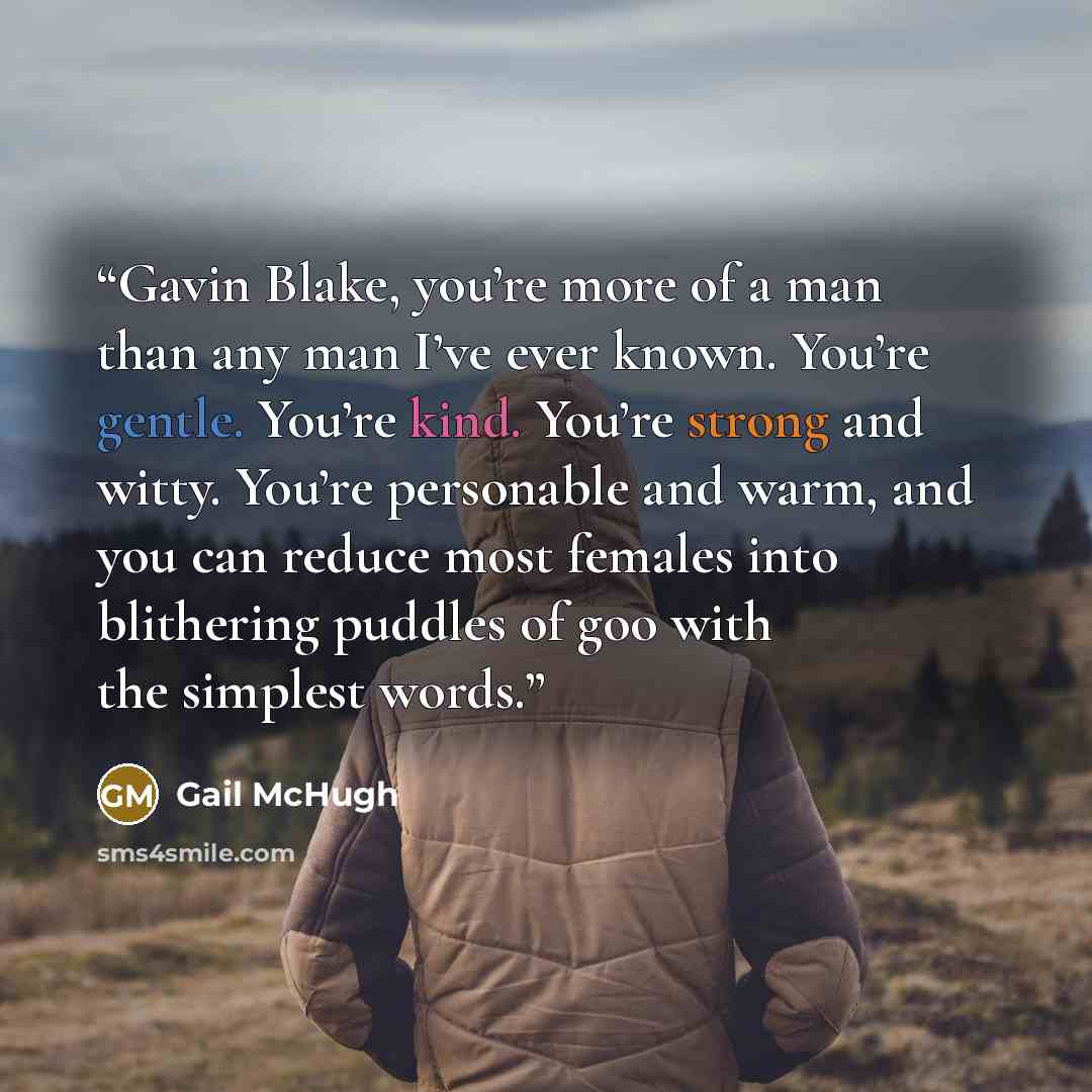 “Gavin Blake, you’re more of a man than any man I’ve ever known. You’re gentle. You’re kind. You’re strong and witty. You’re personable and warm, and you can reduce most females into blithering puddles of goo with the simplest words.” quote by Gail McHugh