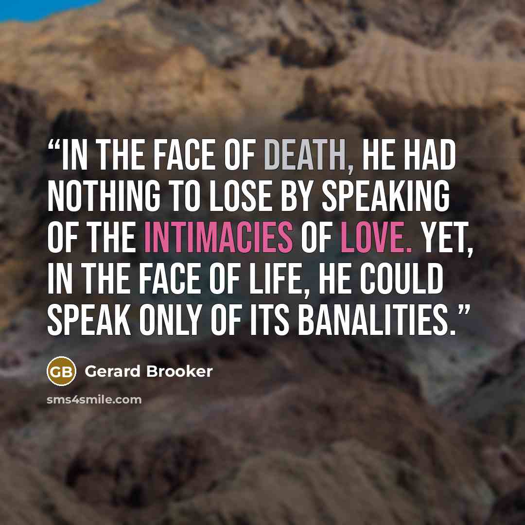 “In the face of death, he had nothing to lose by speaking of the intimacies of love. Yet, in the face of life, he could speak only of its banalities.” quote by Gerard Brooker