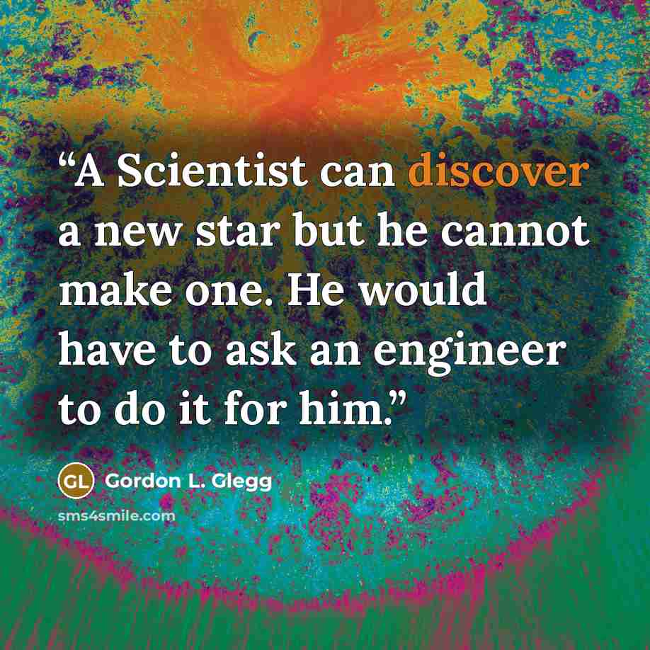 “A Scientist can discover a new star but he cannot make one. He would have to ask an engineer to do it for him.” quote by Gordon L. Glegg