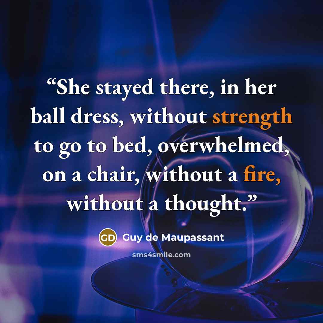 “She stayed there, in her ball dress, without strength to go to bed, overwhelmed, on a chair, without a fire, without a thought.” quote by Guy de Maupassant