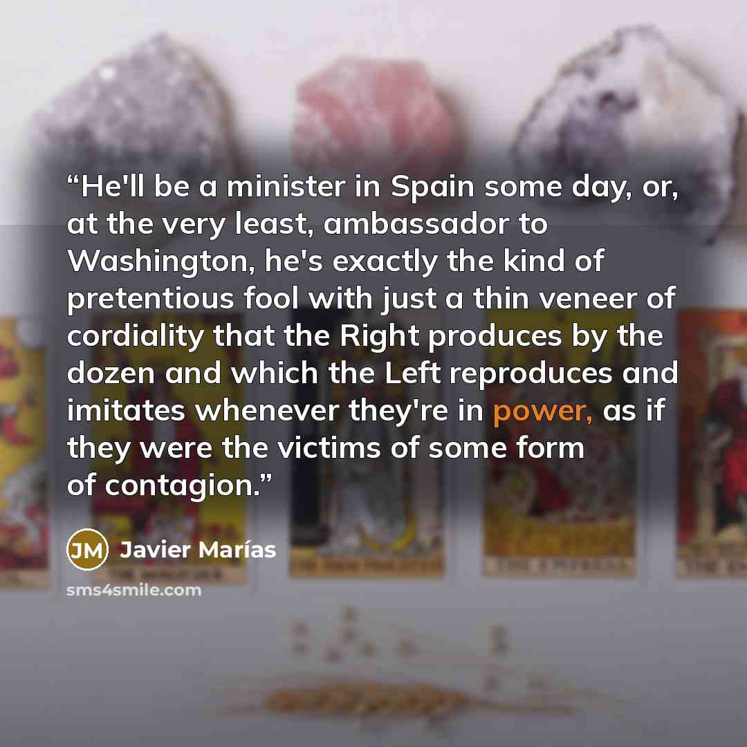 “He'll be a minister in Spain some day, or, at the very least, ambassador to Washington, he's exactly the kind of pretentious fool with just a thin veneer of cordiality that the Right produces by the dozen and which the Left reproduces and imitates whenever they're in power, as if they were the…” quote by Javier Marias