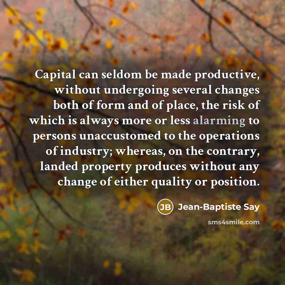 “Capital can seldom be made productive, without undergoing several changes both of form and of place, the risk of which is always more or less alarming to persons unaccustomed to the operations of industry; whereas, on the contrary, landed property produces without any change of either quality or…” quote by Jean-Baptiste Say