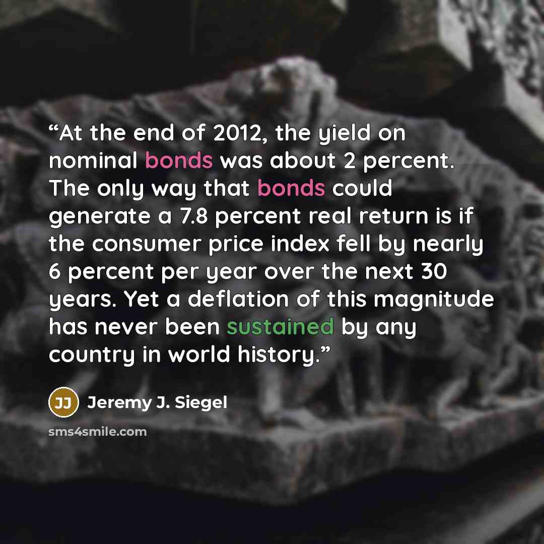 “At the end of 2012, the yield on nominal bonds was about 2 percent. The only way that bonds could generate a 7.8 percent real return is if the consumer price index fell by nearly 6 percent per year over the next 30 years. Yet a deflation of this magnitude has never been sustained by any country in…” quote by Jeremy J. Siegel