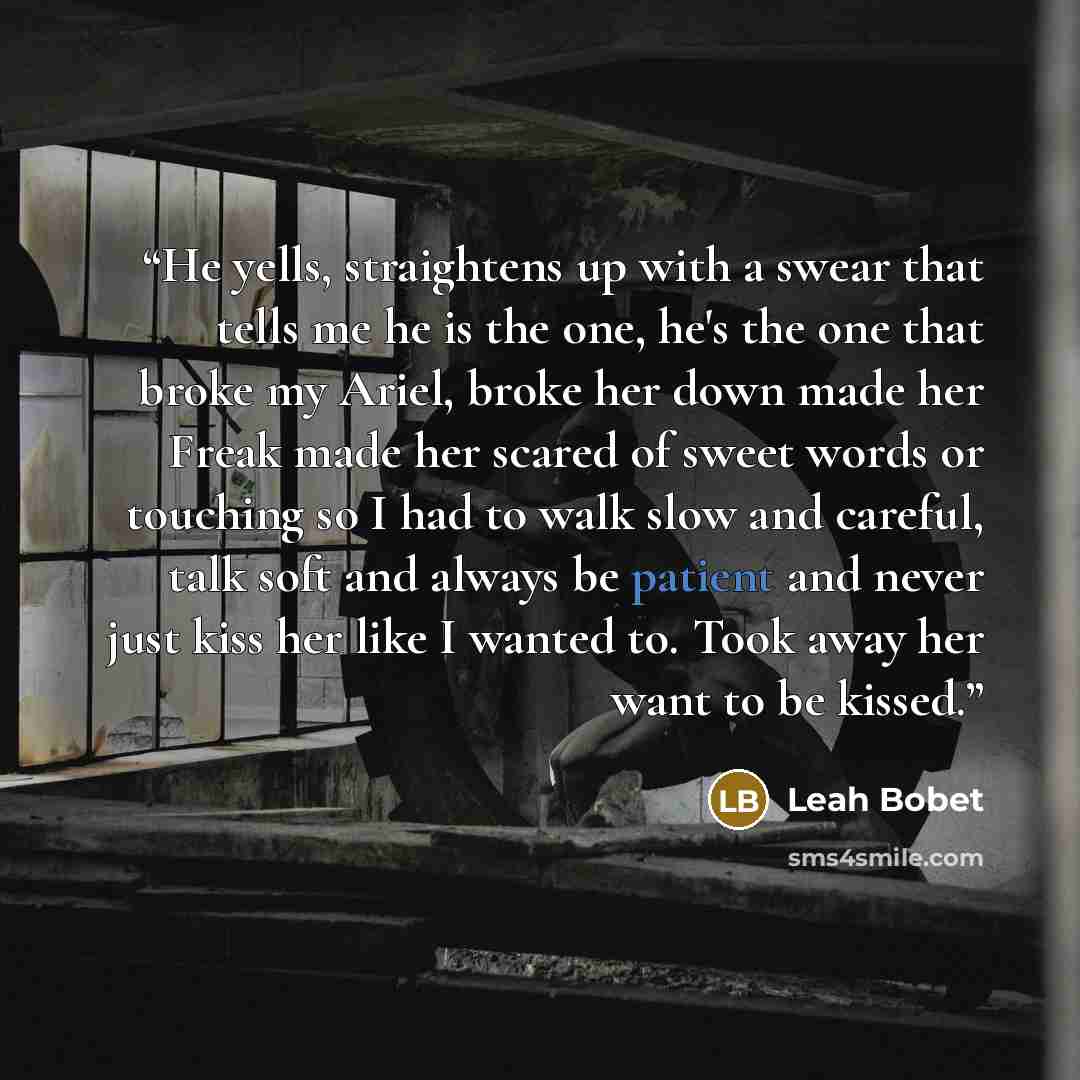“He yells, straightens up with a swear that tells me he is the one, he's the one that broke my Ariel, broke her down made her Freak made her scared of sweet words or touching so I had to walk slow and careful, talk soft and always be patient and never just kiss her like I wanted to. Took away her…” quote by Leah Bobet