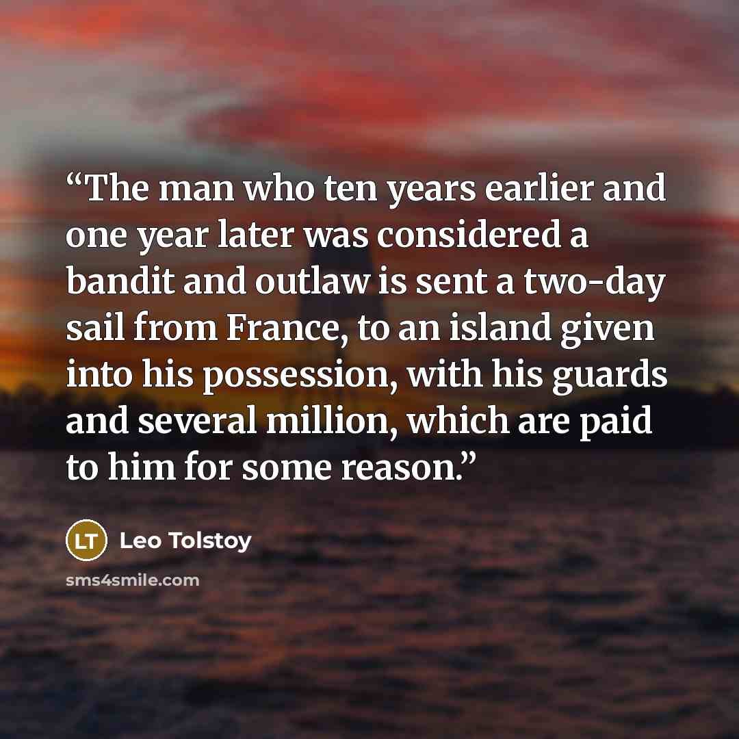 “The man who ten years earlier and one year later was considered a bandit and outlaw is sent a two-day sail from France, to an island given into his possession, with his guards and several million, which are paid to him for some reason.” quote by Leo Tolstoy
