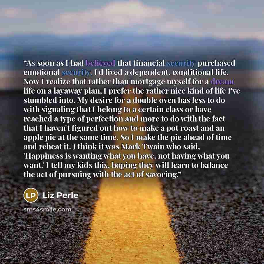 “As soon as I had believed that financial security purchased emotional security, I'd lived a dependent, conditional life. Now I realize that rather than mortgage myself for a dream life on a layaway plan, I prefer the rather nice kind of life I've stumbled into. My desire for a double oven has less…” quote by Liz Perle