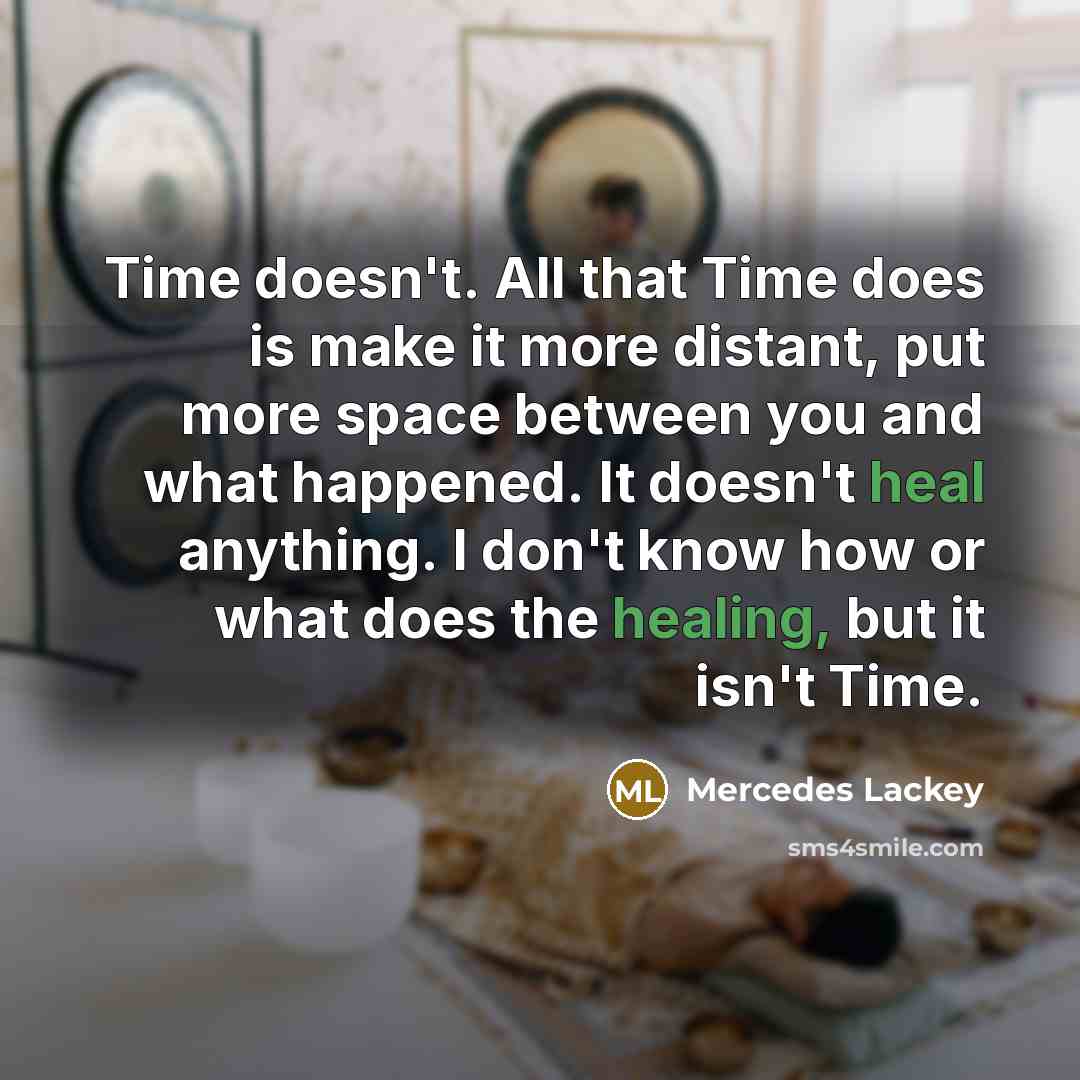 “Time doesn't. All that Time does is make it more distant, put more space between you and what happened. It doesn't heal anything. I don't know how or what does the healing, but it isn't Time.” quote by Mercedes Lackey