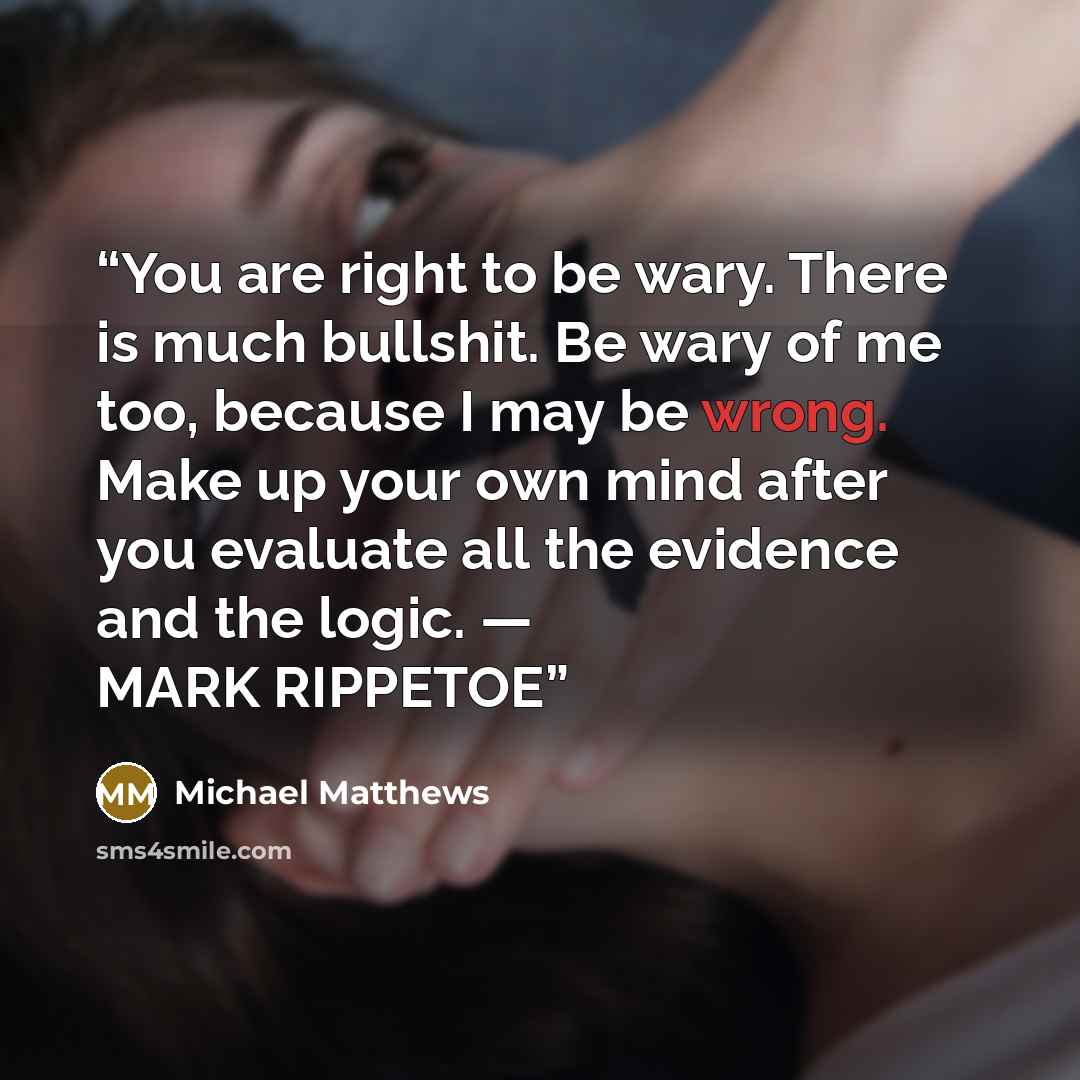 “You are right to be wary. There is much bullshit. Be wary of me too, because I may be wrong. Make up your own mind after you evaluate all the evidence and the logic. — MARK RIPPETOE” quote by Michael Matthews