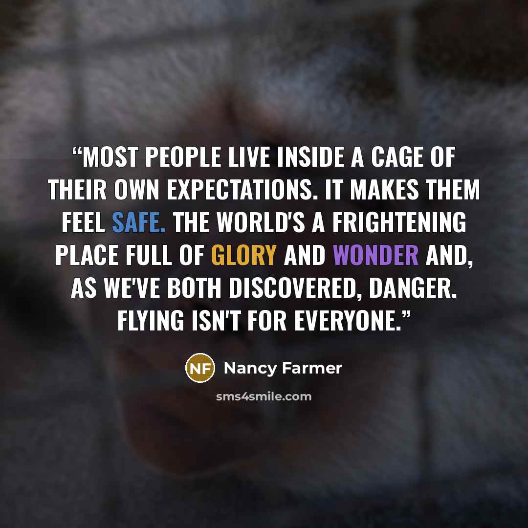“Most people live inside a cage of their own expectations. It makes them feel safe. The world's a frightening place full of glory and wonder and, as we've both discovered, danger. Flying isn't for everyone.” quote by Nancy Farmer