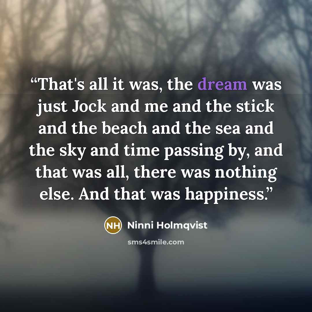 “That's all it was, the dream was just Jock and me and the stick and the beach and the sea and the sky and time passing by, and that was all, there was nothing else. And that was happiness.” quote by Ninni Holmqvist