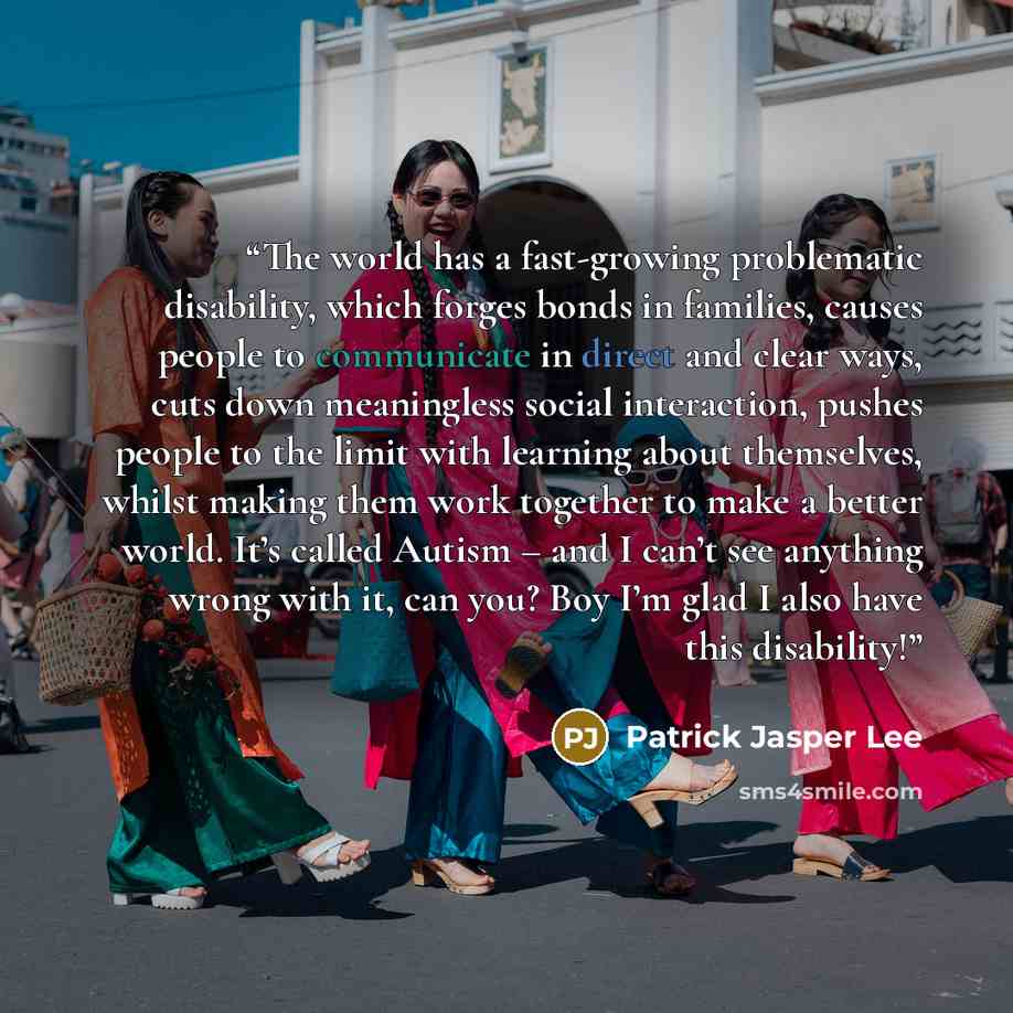 “The world has a fast-growing problematic disability, which forges bonds in families, causes people to communicate in direct and clear ways, cuts down meaningless social interaction, pushes people to the limit with learning about themselves, whilst making them work together to make a better world…” quote by Patrick Jasper Lee
