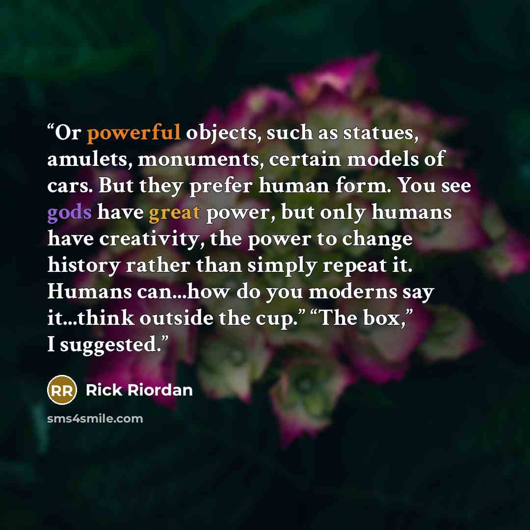 “Or powerful objects, such as statues, amulets, monuments, certain models of cars. But they prefer human form. You see gods have great power, but only humans have creativity, the power to change history rather than simply repeat it. Humans can...how do you moderns say it...think outside the cup.”…” quote by Rick Riordan