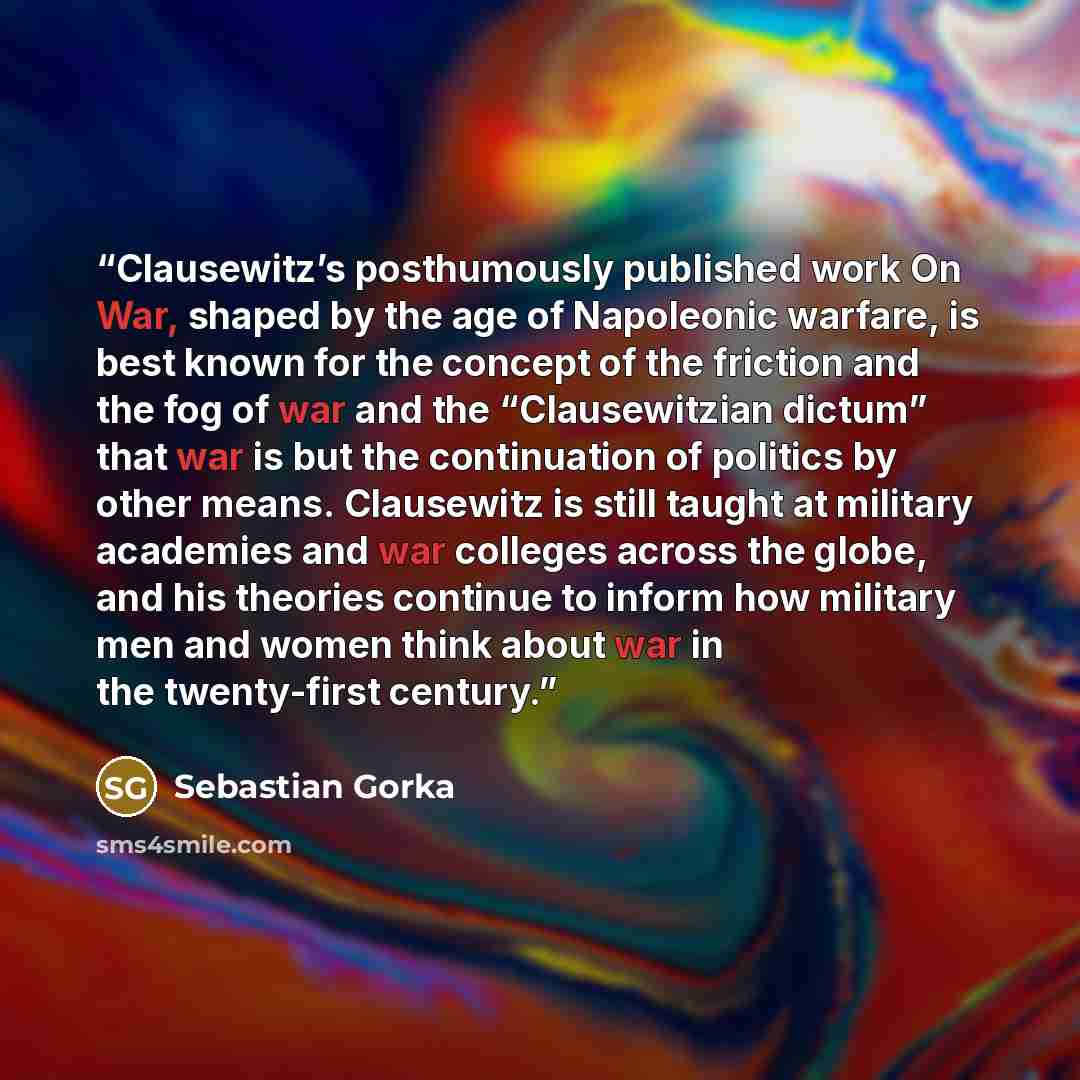 “Clausewitz’s posthumously published work On War, shaped by the age of Napoleonic warfare, is best known for the concept of the friction and the fog of war and the “Clausewitzian dictum” that war is but the continuation of politics by other means. Clausewitz is still taught at military academies…” quote by Sebastian Gorka