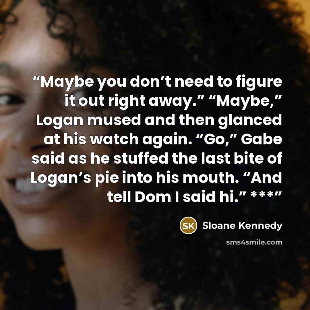 “Maybe you don’t need to figure it out right away.” “Maybe,” Logan mused and then glanced at his watch again. “Go,” Gabe said as he stuffed the last bite of Logan’s pie into his mouth. “And tell Dom I said hi.” ***” quote by Sloane Kennedy