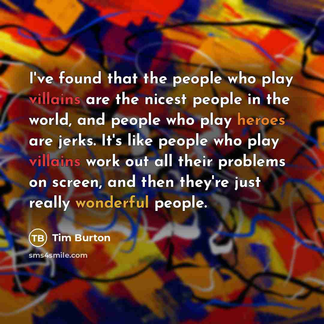 “I've found that the people who play villains are the nicest people in the world, and people who play heroes are jerks. It's like people who play villains work out all their problems on screen, and then they're just really wonderful people.” quote by Tim Burton