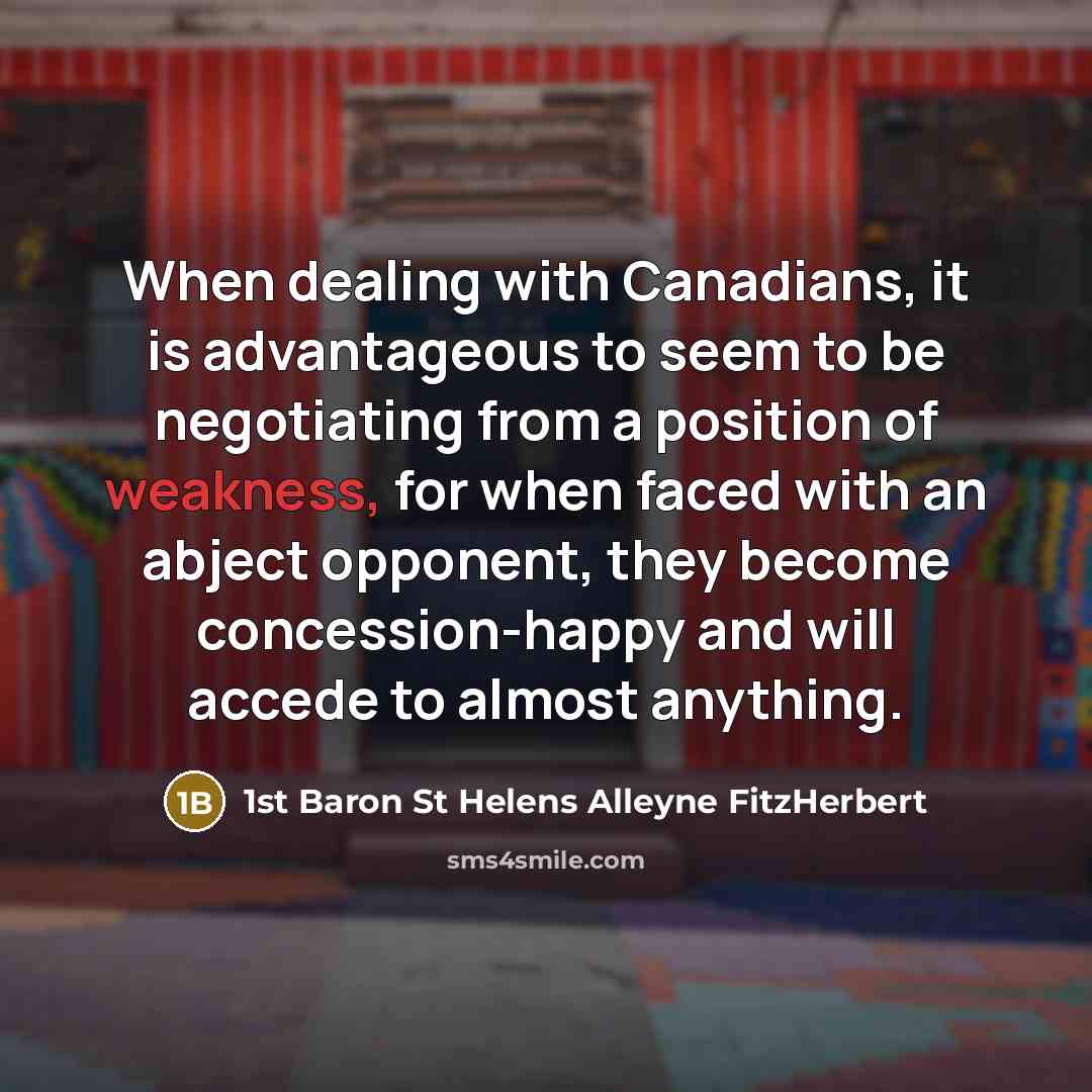 “When dealing with Canadians, it is advantageous to seem to be negotiating from a position of weakness, for when faced with an abject opponent, they become concession-happy and will accede to almost anything.” quote by 1st Baron St Helens Alleyne FitzHerbert