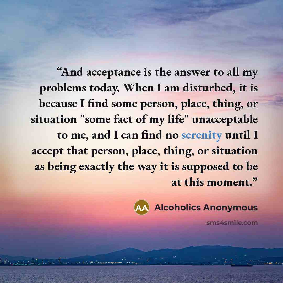 “And acceptance is the answer to all my problems today. When I am disturbed, it is because I find some person, place, thing, or situation "some fact of my life" unacceptable to me, and I can find no serenity until I accept that person, place, thing, or situation as being exactly the way it is…” quote by Alcoholics Anonymous