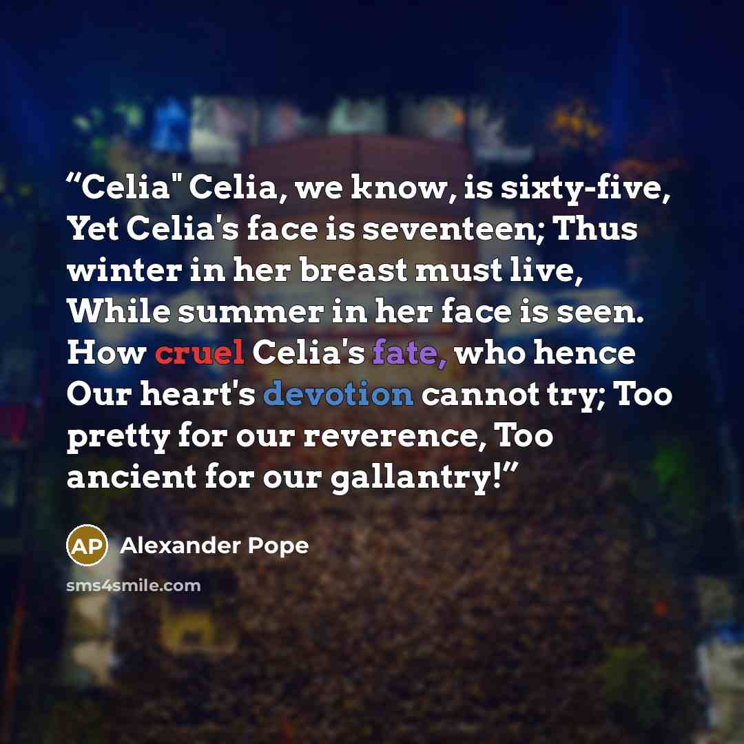 “Celia" Celia, we know, is sixty-five, Yet Celia's face is seventeen; Thus winter in her breast must live, While summer in her face is seen. How cruel Celia's fate, who hence Our heart's devotion cannot try; Too pretty for our reverence, Too ancient for our gallantry!” quote by Alexander Pope