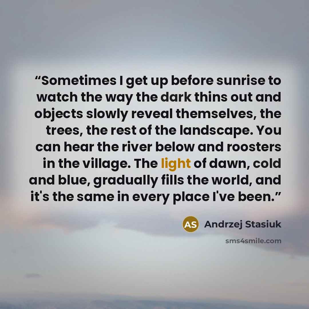 “Sometimes I get up before sunrise to watch the way the dark thins out and objects slowly reveal themselves, the trees, the rest of the landscape. You can hear the river below and roosters in the village. The light of dawn, cold and blue, gradually fills the world, and it's the same in every place…” quote by Andrzej Stasiuk