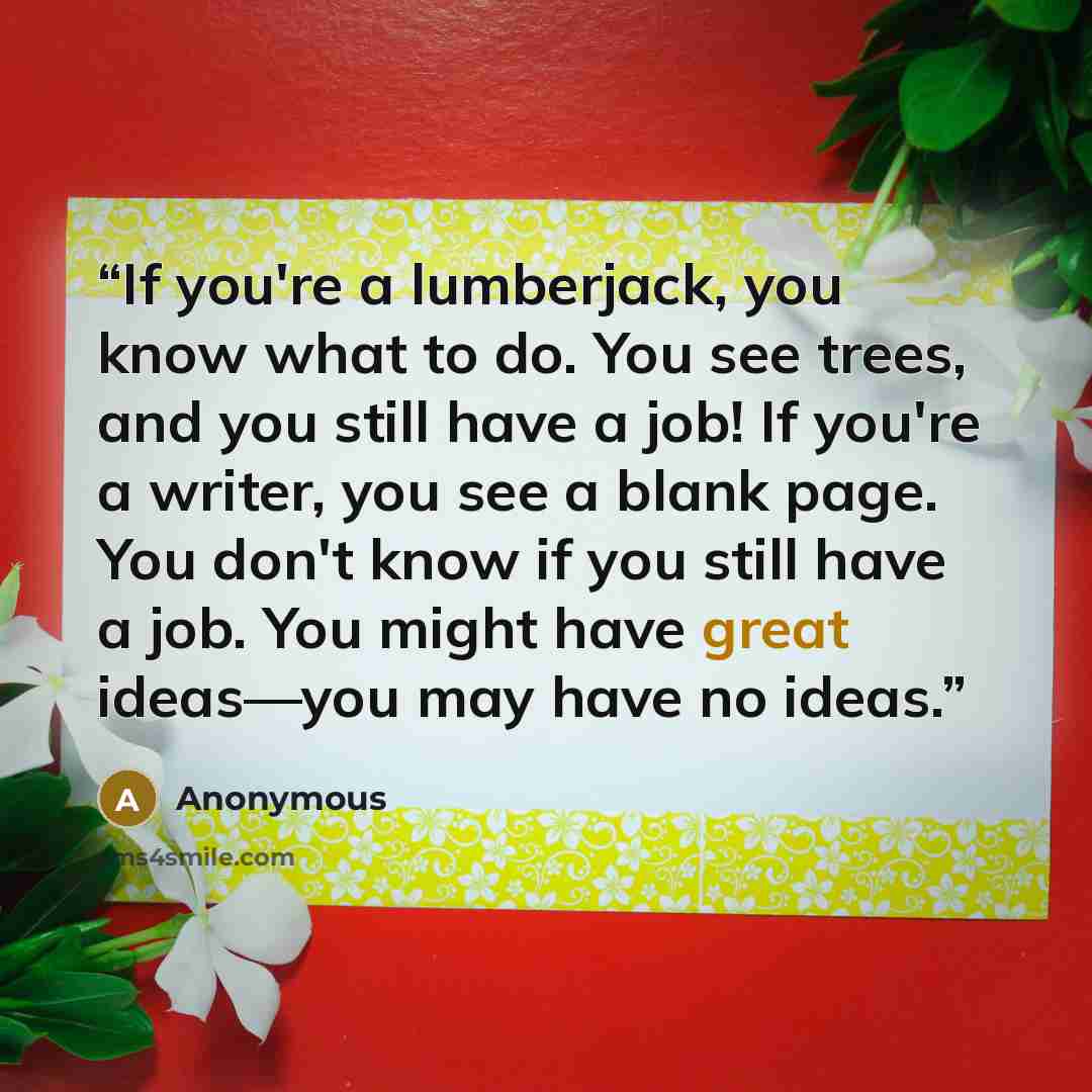 “If you're a lumberjack, you know what to do. You see trees, and you still have a job! If you're a writer, you see a blank page. You don't know if you still have a job. You might have great ideas—you may have no ideas.” quote by Anonymous