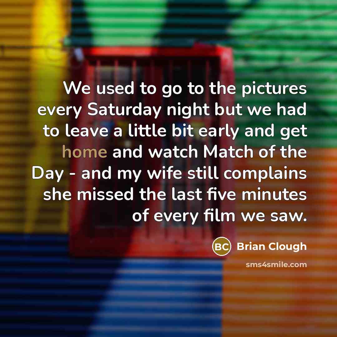“We used to go to the pictures every Saturday night but we had to leave a little bit early and get home and watch Match of the Day - and my wife still complains she missed the last five minutes of every film we saw.” quote by Brian Clough