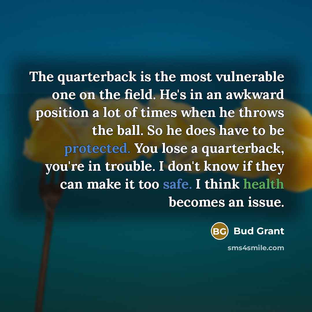 “The quarterback is the most vulnerable one on the field. He's in an awkward position a lot of times when he throws the ball. So he does have to be protected. You lose a quarterback, you're in trouble. I don't know if they can make it too safe. I think health becomes an issue.” quote by Bud Grant