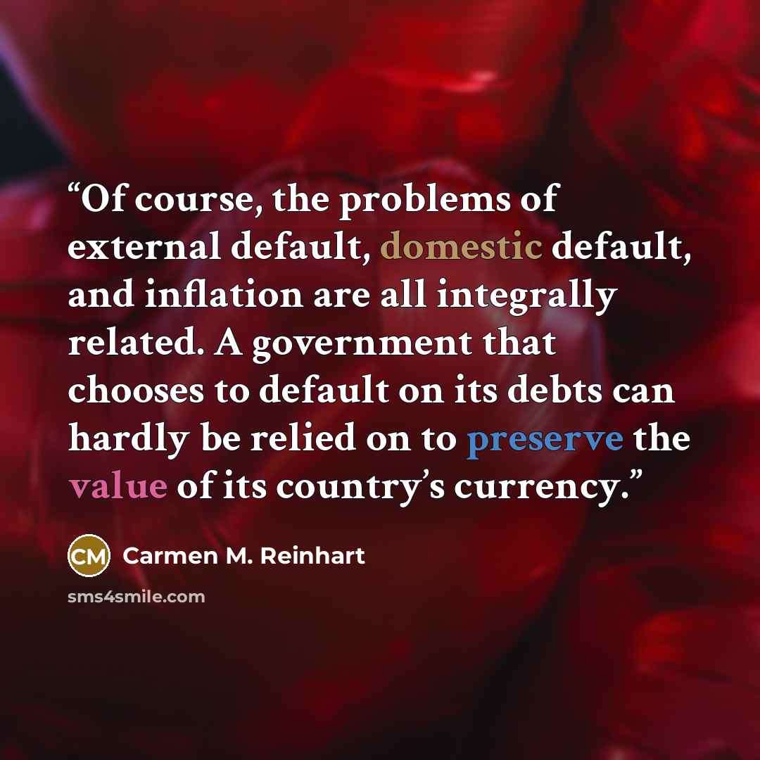 “Of course, the problems of external default, domestic default, and inflation are all integrally related. A government that chooses to default on its debts can hardly be relied on to preserve the value of its country’s currency.” quote by Carmen M. Reinhart
