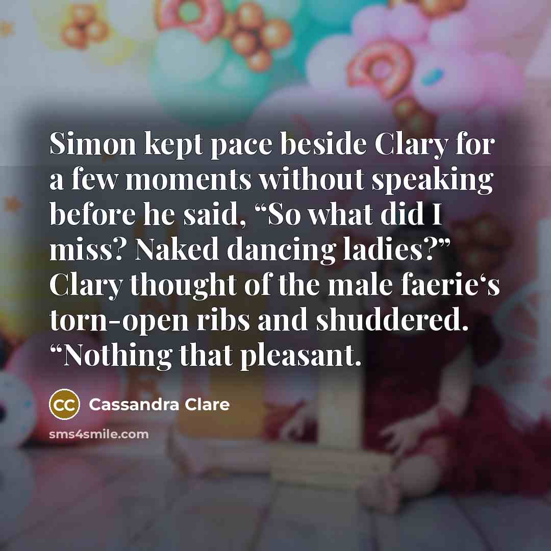 “Simon kept pace beside Clary for a few moments without speaking before he said, “So what did I miss? Naked dancing ladies?” Clary thought of the male faerie‘s torn-open ribs and shuddered. “Nothing that pleasant.” quote by Cassandra Clare