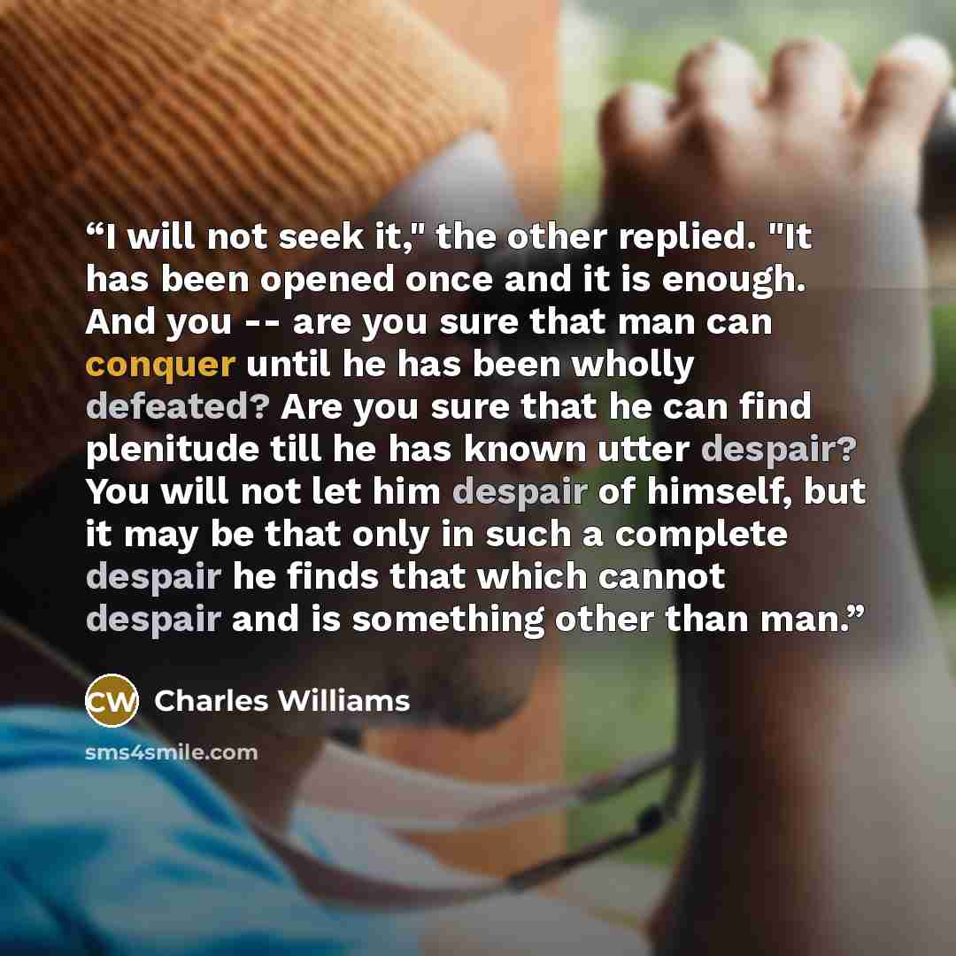 “I will not seek it," the other replied. "It has been opened once and it is enough. And you -- are you sure that man can conquer until he has been wholly defeated? Are you sure that he can find plenitude till he has known utter despair? You will not let him despair of himself, but it may be that…” quote by Charles Williams