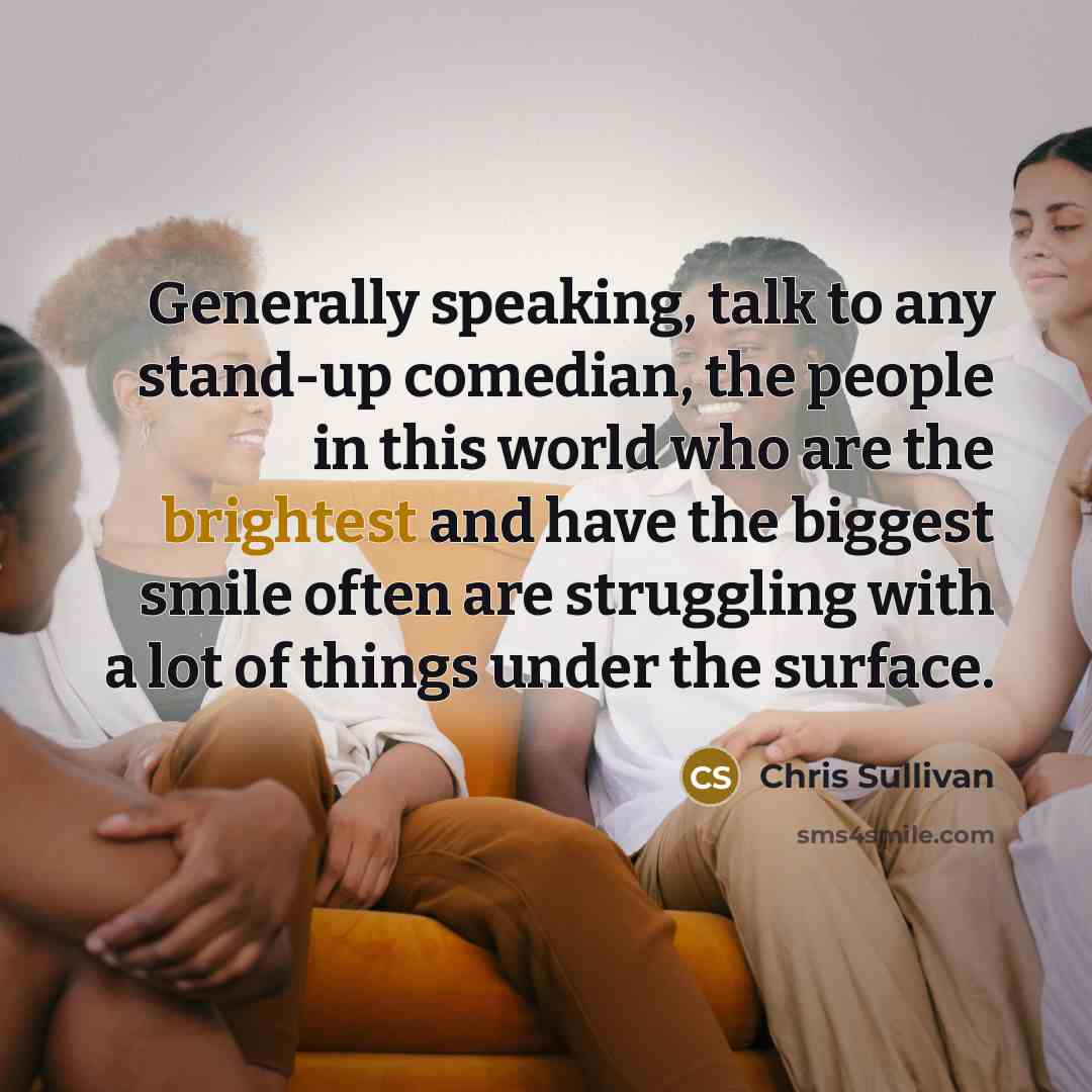 “Generally speaking, talk to any stand-up comedian, the people in this world who are the brightest and have the biggest smile often are struggling with a lot of things under the surface.” quote by Chris Sullivan