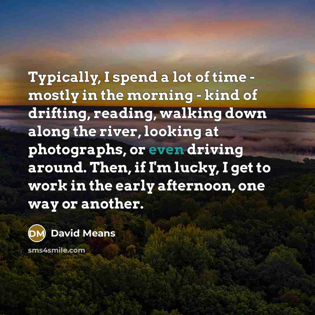 “Typically, I spend a lot of time - mostly in the morning - kind of drifting, reading, walking down along the river, looking at photographs, or even driving around. Then, if I'm lucky, I get to work in the early afternoon, one way or another.” quote by David Means
