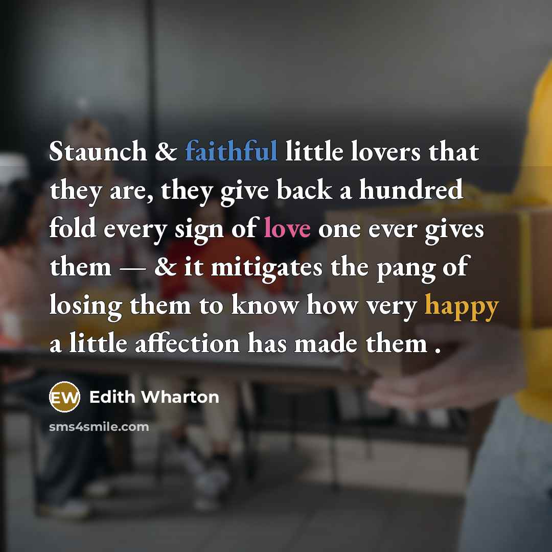 “Staunch & faithful little lovers that they are, they give back a hundred fold every sign of love one ever gives them — & it mitigates the pang of losing them to know how very happy a little affection has made them .” quote by Edith Wharton