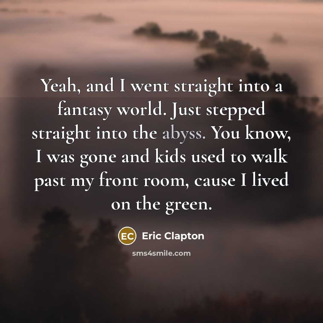 “Yeah, and I went straight into a fantasy world. Just stepped straight into the abyss. You know, I was gone and kids used to walk past my front room, cause I lived on the green.” quote by Eric Clapton