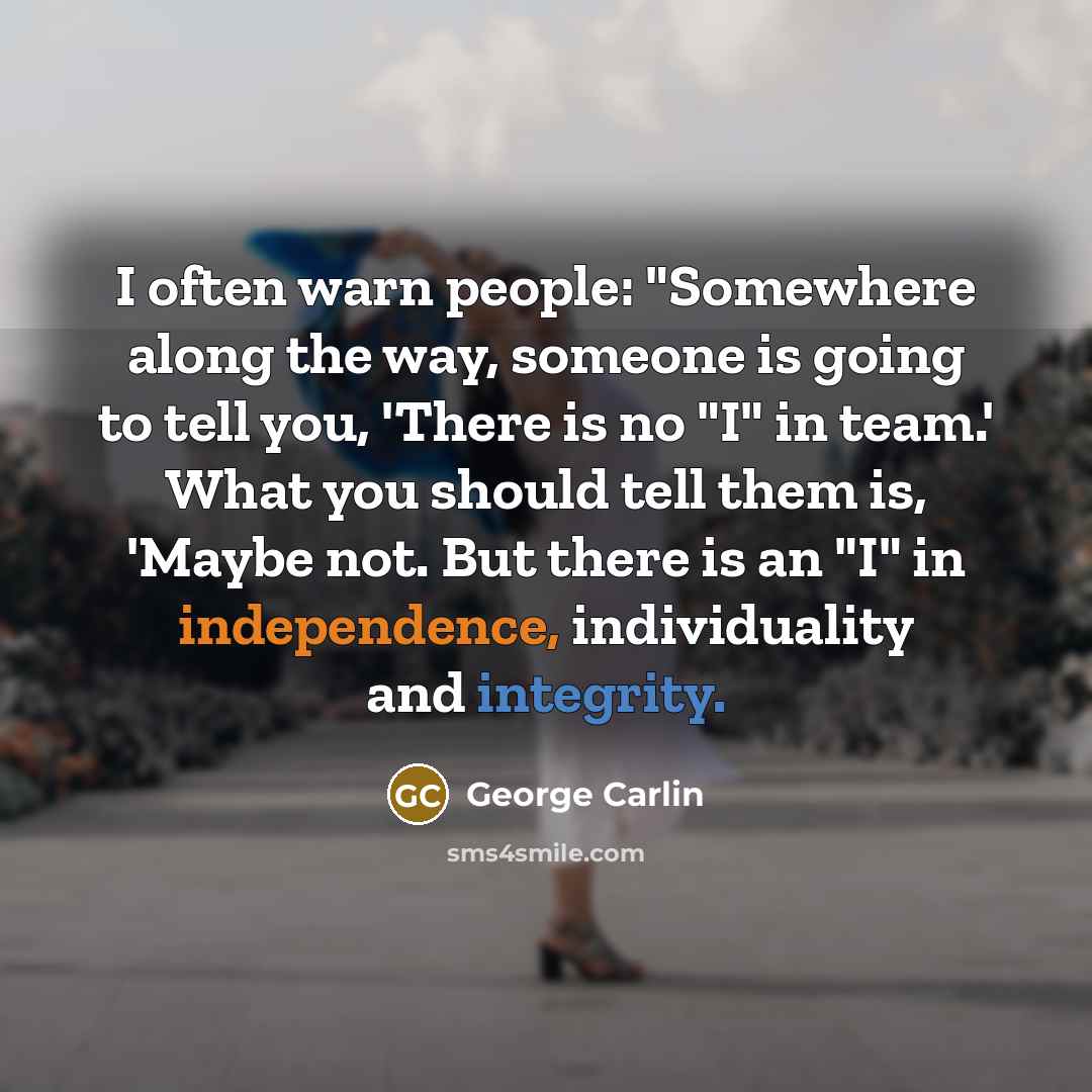 “I often warn people: "Somewhere along the way, someone is going to tell you, 'There is no "I" in team.' What you should tell them is, 'Maybe not. But there is an "I" in independence, individuality and integrity.” quote by George Carlin