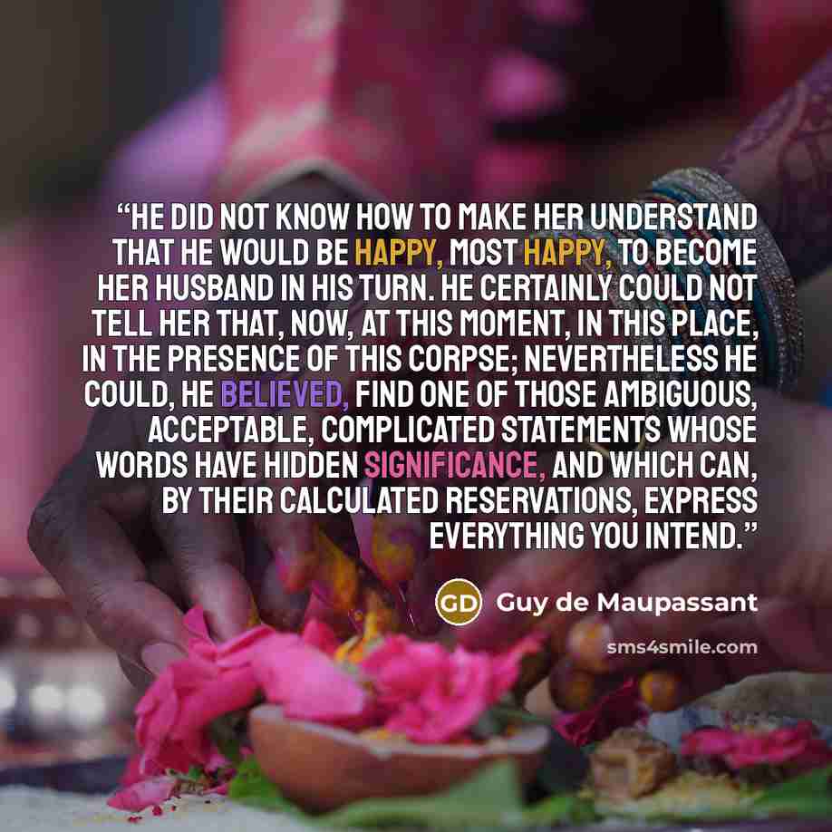 “He did not know how to make her understand that he would be happy, most happy, to become her husband in his turn. He certainly could not tell her that, now, at this moment, in this place, in the presence of this corpse; nevertheless he could, he believed, find one of those ambiguous, acceptable…” quote by Guy de Maupassant