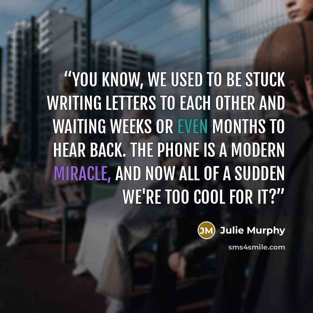 “You know, we used to be stuck writing letters to each other and waiting weeks or even months to hear back. The phone is a modern miracle, and now all of a sudden we're too cool for it?” quote by Julie Murphy