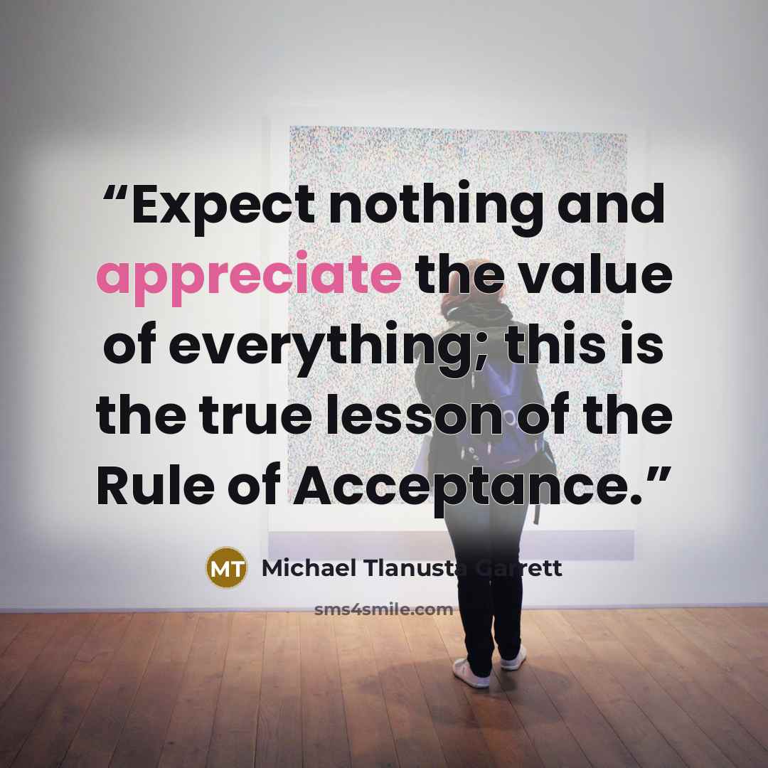 “Expect nothing and appreciate the value of everything; this is the true lesson of the Rule of Acceptance.” quote by Michael Tlanusta Garrett