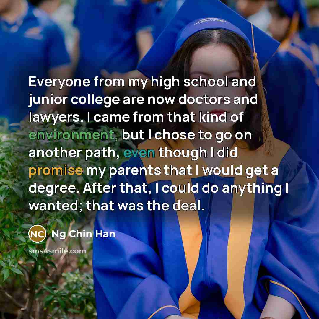 “Everyone from my high school and junior college are now doctors and lawyers. I came from that kind of environment, but I chose to go on another path, even though I did promise my parents that I would get a degree. After that, I could do anything I wanted; that was the deal.” quote by Ng Chin Han